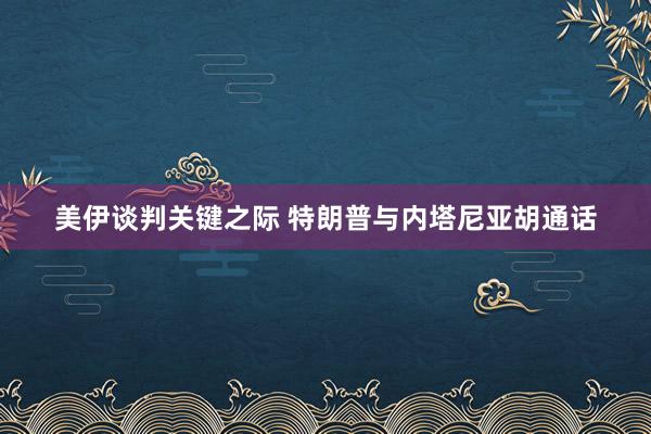 美伊谈判关键之际 特朗普与内塔尼亚胡通话