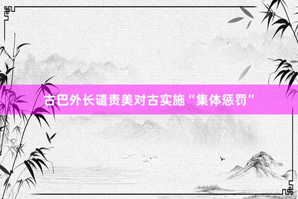 古巴外长谴责美对古实施“集体惩罚”