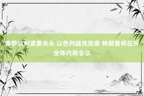美伊谈判紧要关头 以色列越线突袭 特朗普将召开全体内阁会议