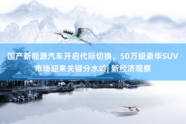 国产新能源汽车开启代际切换，50万级豪华SUV市场迎来关键分水岭| 新经济观察
