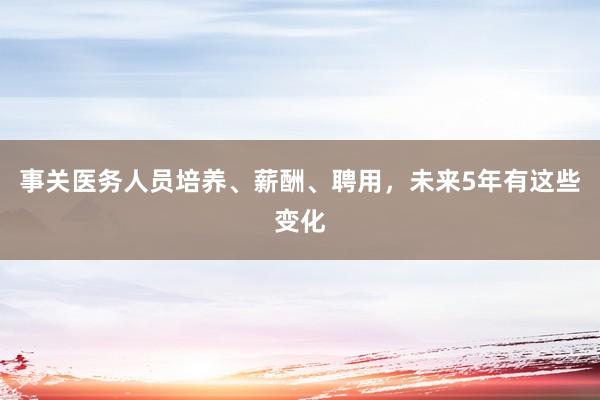 事关医务人员培养、薪酬、聘用，未来5年有这些变化