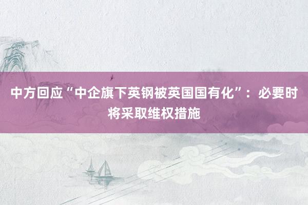 中方回应“中企旗下英钢被英国国有化”：必要时将采取维权措施