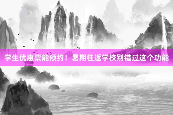 学生优惠票能预约！暑期往返学校别错过这个功能