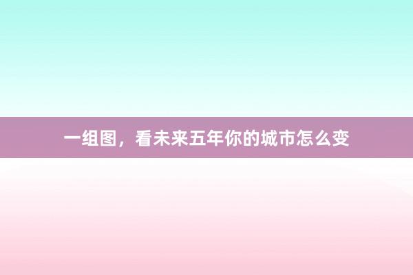 一组图，看未来五年你的城市怎么变
