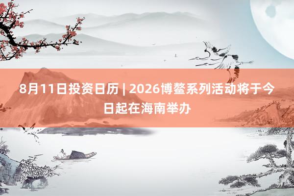 8月11日投资日历 | 2026博鳌系列活动将于今日起在海南举办