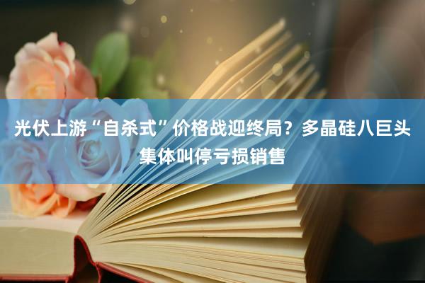 光伏上游“自杀式”价格战迎终局？多晶硅八巨头集体叫停亏损销售