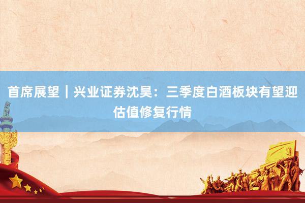 首席展望｜兴业证券沈昊：三季度白酒板块有望迎估值修复行情