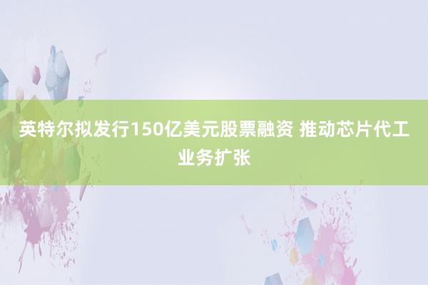 英特尔拟发行150亿美元股票融资 推动芯片代工业务扩张