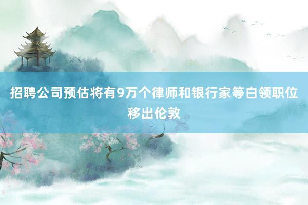 招聘公司预估将有9万个律师和银行家等白领职位移出伦敦