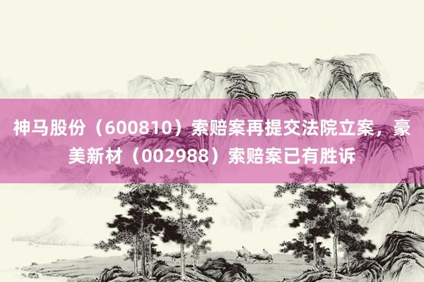 神马股份（600810）索赔案再提交法院立案，豪美新材（002988）索赔案已有胜诉