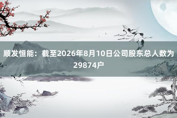 顺发恒能：截至2026年8月10日公司股东总人数为29874户