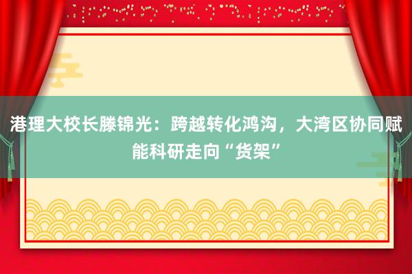 港理大校长滕锦光：跨越转化鸿沟，大湾区协同赋能科研走向“货架”