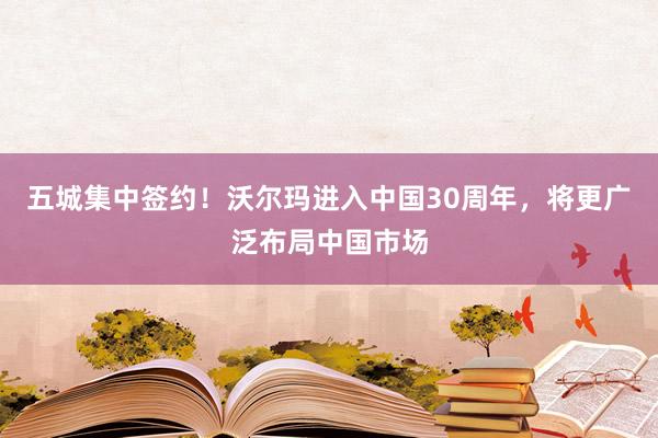 五城集中签约！沃尔玛进入中国30周年，将更广泛布局中国市场