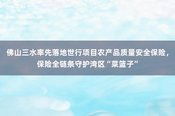佛山三水率先落地世行项目农产品质量安全保险，保险全链条守护湾区“菜篮子”