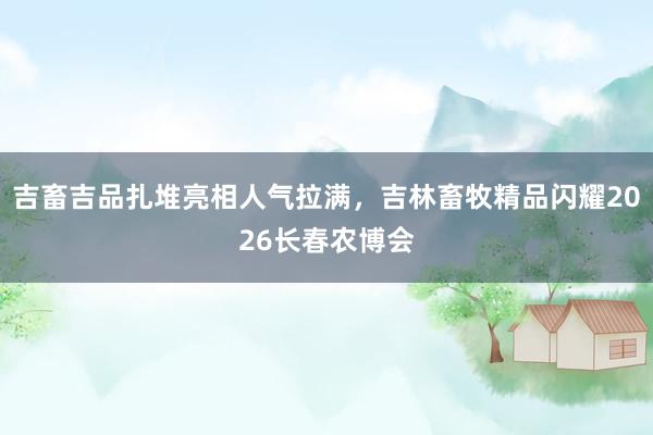 吉畜吉品扎堆亮相人气拉满,吉林畜牧精品闪耀2026长春农博会