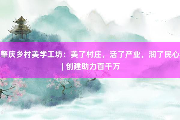 肇庆乡村美学工坊：美了村庄，活了产业，润了民心 | 创建助力百千万