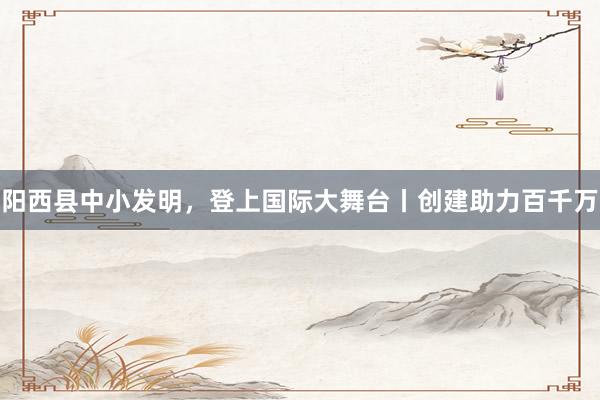 阳西县中小发明，登上国际大舞台丨创建助力百千万