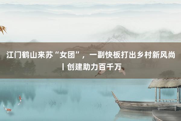 江门鹤山来苏“女团”，一副快板打出乡村新风尚丨创建助力百千万