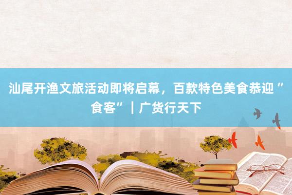 汕尾开渔文旅活动即将启幕，百款特色美食恭迎“食客”｜广货行天下