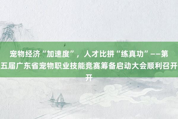 宠物经济“加速度”，人才比拼“练真功”——第五届广东省宠物职业技能竞赛筹备启动大会顺利召开