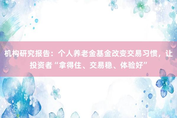 机构研究报告：个人养老金基金改变交易习惯，让投资者“拿得住、交易稳、体验好”