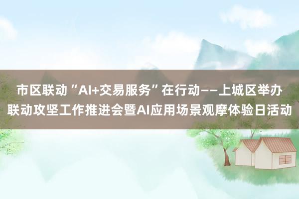 市区联动“AI+交易服务”在行动——上城区举办联动攻坚工作推进会暨AI应用场景观摩体验日活动