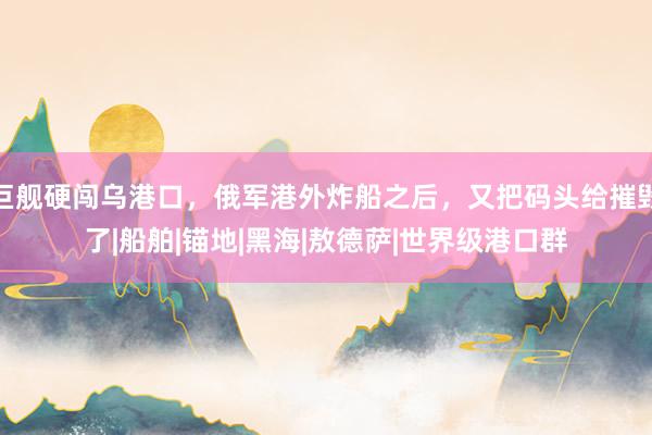 巨舰硬闯乌港口，俄军港外炸船之后，又把码头给摧毁了|船舶|锚地|黑海|敖德萨|世界级港口群