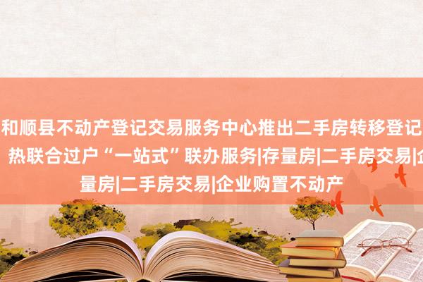 和顺县不动产登记交易服务中心推出二手房转移登记及水、电、气、热联合过户“一站式”联办服务|存量房|二手房交易|企业购置不动产