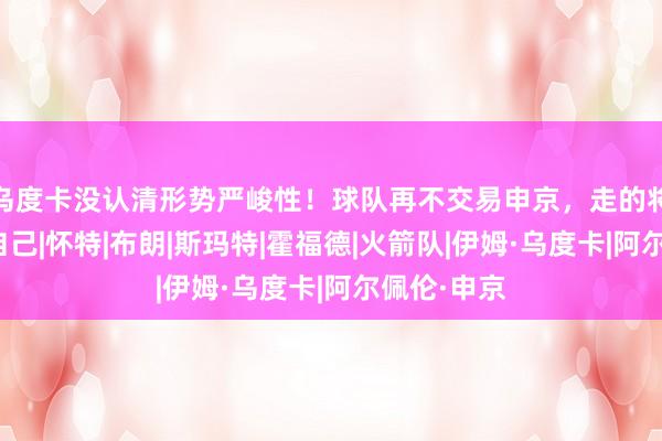 乌度卡没认清形势严峻性！球队再不交易申京，走的将是乌度卡自己|怀特|布朗|斯玛特|霍福德|火箭队|伊姆·乌度卡|阿尔佩伦·申京