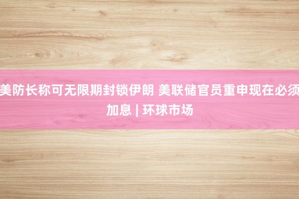 美防长称可无限期封锁伊朗 美联储官员重申现在必须加息 | 环球市场