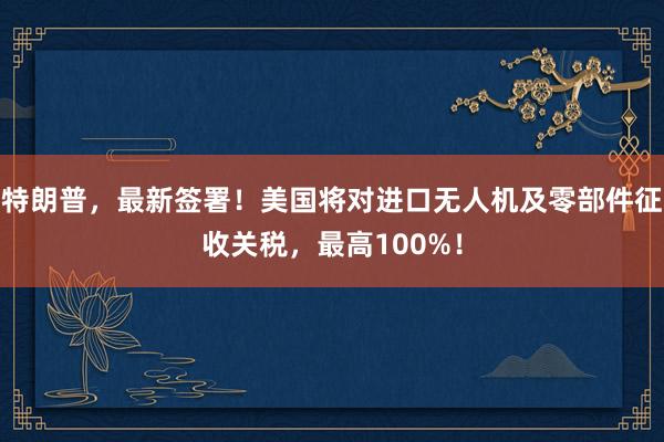 特朗普，最新签署！美国将对进口无人机及零部件征收关税，最高100%！