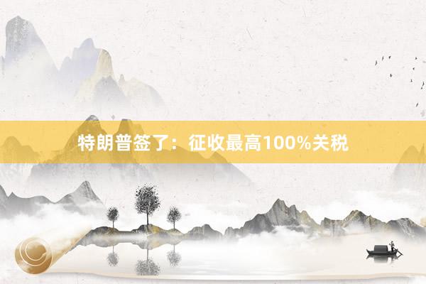 特朗普签了：征收最高100%关税
