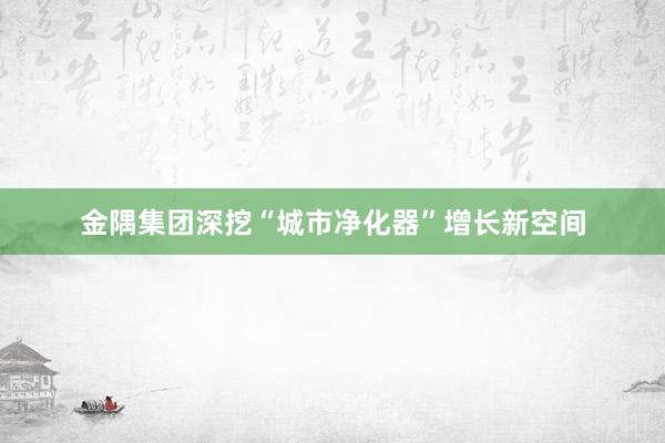 金隅集团深挖“城市净化器”增长新空间