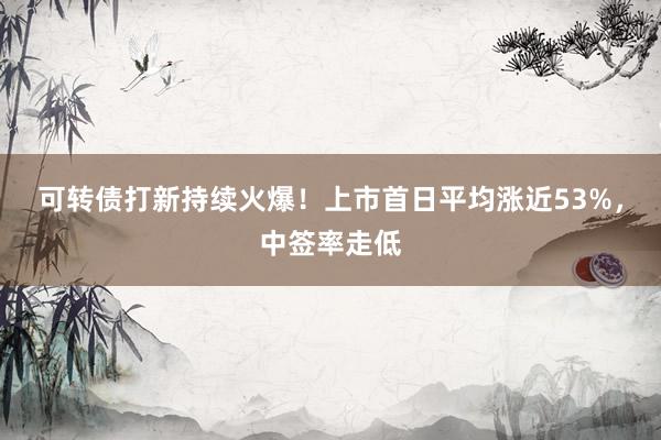 可转债打新持续火爆！上市首日平均涨近53%，中签率走低