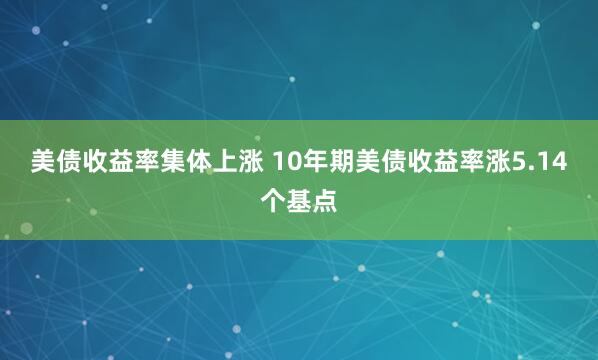 美债收益率集体上涨 10年期美债收益率涨5.14个基点
