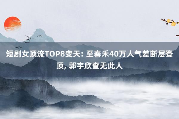 短剧女顶流TOP8变天: 至春禾40万人气差断层登顶, 郭宇欣查无此人