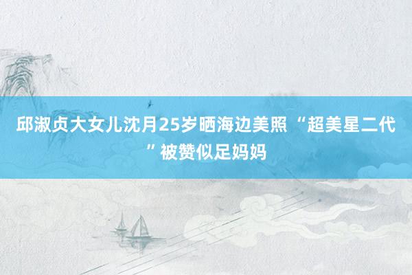邱淑贞大女儿沈月25岁晒海边美照 “超美星二代”被赞似足妈妈