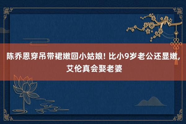 陈乔恩穿吊带裙嫩回小姑娘! 比小9岁老公还显嫩, 艾伦真会娶老婆