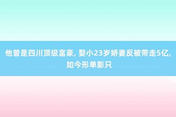 他曾是四川顶级富豪, 娶小23岁娇妻反被带走5亿, 如今形单影只