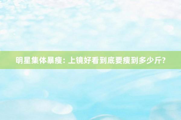 明星集体暴瘦: 上镜好看到底要瘦到多少斤?