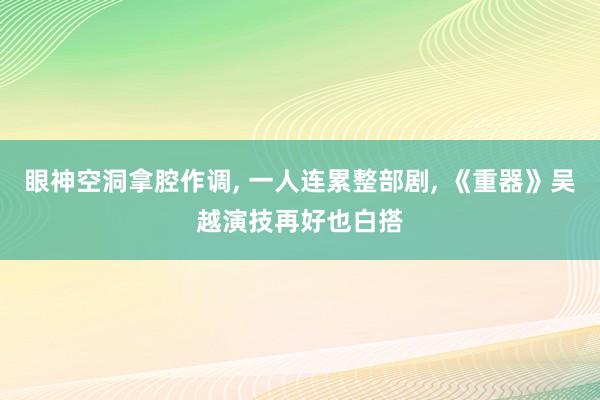眼神空洞拿腔作调, 一人连累整部剧, 《重器》吴越演技再好也白搭