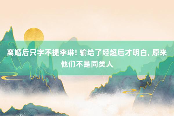 离婚后只字不提李琳! 输给了经超后才明白, 原来他们不是同类人