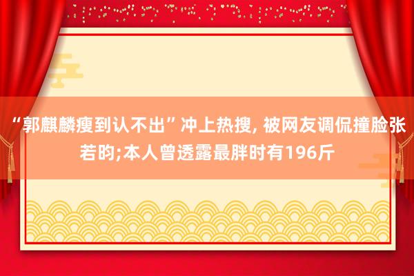“郭麒麟瘦到认不出”冲上热搜, 被网友调侃撞脸张若昀;本人曾透露最胖时有196斤