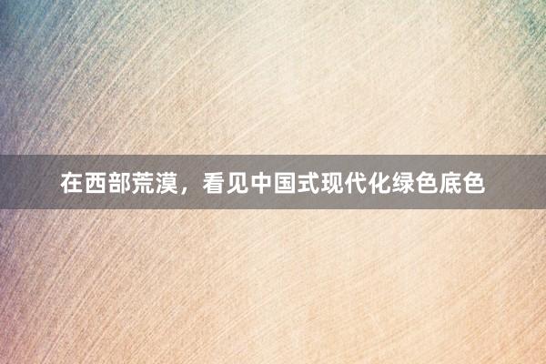 在西部荒漠，看见中国式现代化绿色底色