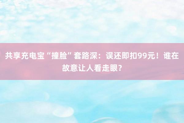 共享充电宝“撞脸”套路深：误还即扣99元！谁在故意让人看走眼？