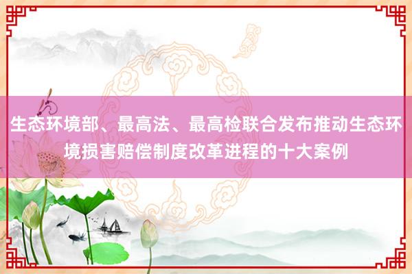生态环境部、最高法、最高检联合发布推动生态环境损害赔偿制度改革进程的十大案例