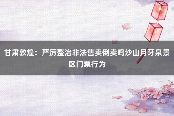 甘肃敦煌：严厉整治非法售卖倒卖鸣沙山月牙泉景区门票行为