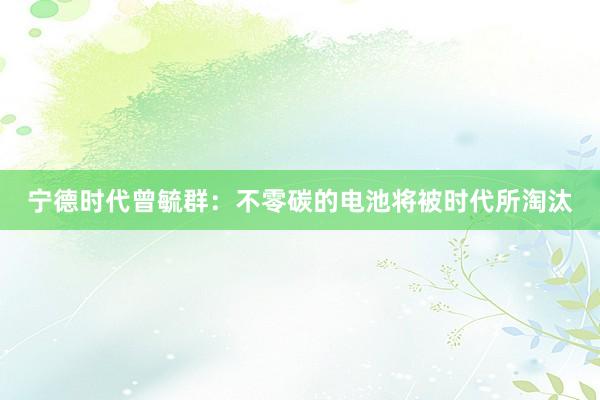 宁德时代曾毓群：不零碳的电池将被时代所淘汰