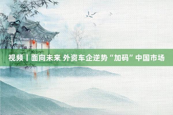 视频丨面向未来 外资车企逆势“加码”中国市场