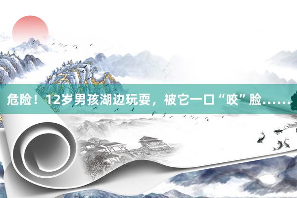 危险！12岁男孩湖边玩耍，被它一口“咬”脸……